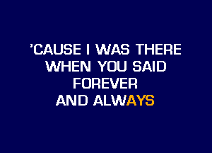 'CAUSE I WAS THERE
WHEN YOU SAID

FOREVER
AND ALWAYS