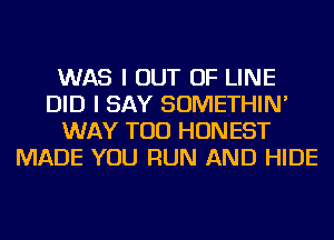 WAS I OUT OF LINE
DID I SAY SOMETHIN'
WAY TOD HONEST
MADE YOU RUN AND HIDE