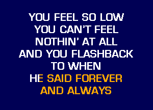 YOU FEEL 80 LOW
YOU CAN'T FEEL
NOTHIN' AT ALL

AND YOU FLASHBACK
T0 WHEN
HE SAID FOREVER

AND ALWAYS l