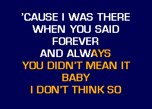 'CAUSE I WAS THERE
WHEN YOU SAID
FOREVER
AND ALWAYS
YOU DIDN'T MEAN IT
BABY
I DON'T THINK SO