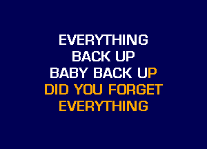 EVERYTHING
BACK UP
BABY BACK UP

DID YOU FORGET
EVERYTHING