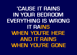 'CAUSE IT RAINS
IN YOUR BEDROOM
EVERYTHING IS WRONG
IT RAINS
WHEN YOU'RE HERE
AND IT RAINS
WHEN YOU'RE GONE
