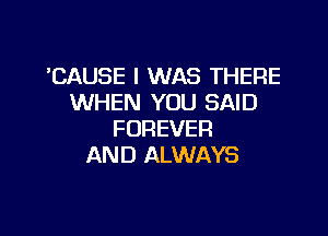 'CAUSE I WAS THERE
WHEN YOU SAID

FOREVER
AND ALWAYS