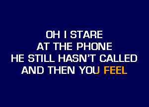 OH I STARE
AT THE PHONE
HE STILL HASN'T CALLED
AND THEN YOU FEEL