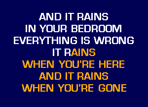 AND IT RAINS
IN YOUR BEDROOM
EVERYTHING IS WRONG
IT RAINS
WHEN YOU'RE HERE
AND IT RAINS
WHEN YOU'RE GONE