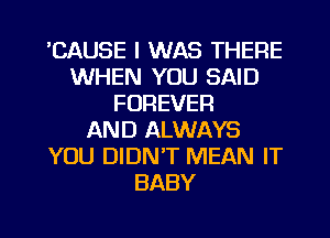 'CAUSE I WAS THERE
WHEN YOU SAID
FOREVER
AND ALWAYS
YOU DIDN'T MEAN IT
BABY