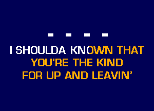 I SHOULDA KNOWN THAT
YOU'RE THE KIND

FOR UP AND LEAVIN'