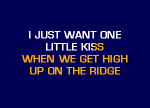 I JUST WANT ONE
LI'ITLE KISS
WHEN WE GET HIGH
UP ON THE RIDGE