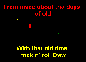 l reminisce about the days
of old

n

With that old time.
rock n' roll Oww