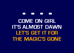 COME ON GIRL
IT'S ALMOST DAWN
LET'S GET IT FOR

THE MAGIC'S GONE

g