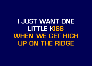 I JUST WANT ONE
LI'ITLE KISS
WHEN WE GET HIGH
UP ON THE RIDGE