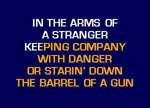 IN THE ARMS OF
A STRANGER
KEEPING COMPANY
WITH DANGER
0R STARIN' DOWN
THE BARREL OF A GUN