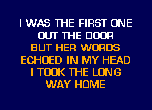 I WAS THE FIRST ONE
OUT THE DOOR
BUT HER WORDS
ECHOED IN MY HEAD
I TOOK THE LONG
WAY HOME