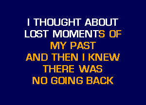 I THOUGHT ABOUT
LOST MOMENTS OF
MY PAST
AND THEN I KNEW
THERE WAS
NO GOING BACK

g