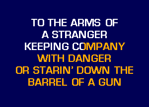 TO THE ARMS OF
A STRANGER
KEEPING COMPANY
WITH DANGER
OR STARIN' DOWN THE
BARREL OF A GUN