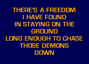 THERE'S A FREEDOM
I HAVE FOUND
IN STAYING ON THE
GROUND
LONG ENOUGH TO CHASE
THOSE DEMONS
DOWN