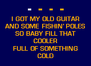 I GOT MY OLD GUITAR
AND SOME FISHIN' POLES
SO BABY FILL THAT
COOLER
FULL OF SOMETHING
COLD