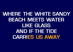 WHERE THE WHITE SANDY
BEACH MEETS WATER
LIKE GLASS
AND IF THE TIDE
CARRIES US AWAY