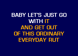BABY LET'S JUST GO
WITH IT
AND GET OUT
OF THIS ORDINARY
EVERYDAY RUT