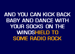 AND YOU CAN KICK BACK
BABY AND DANCE WITH
YOUR SUCKS ON THE
WINDSHIELD TU
SOME RADIO ROCK