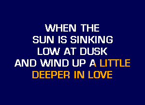 WHEN THE
SUN IS SINKING
LOW AT DUSK
AND WIND UP A LITTLE
DEEPER IN LOVE