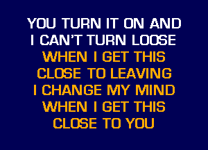 YOU TURN IT ON AND
I CAN'T TURN LOOSE
WHEN I GET THIS
CLOSE TO LEAVING
I CHANGE MY MIND
WHEN I GET THIS
CLOSE TO YOU