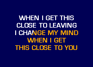 WHEN I GET THIS
CLOSE TO LEAVING
l CHANGE MY MIND

WHEN I GET
THIS CLOSE TO YOU

g