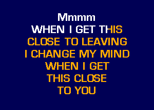 Mmmm
WHEN I GET THIS
CLOSE TO LEAVING
l CHANGE MY MIND
WHEN I GET
THIS CLOSE

TO YOU I