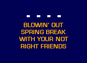 BLOWIN' OUT

SPRING BREAK
WITH YOUR NOT

RIGHT FRIENDS