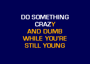 DO SOMETHING
CRAZY
AND DUMB

WHILE YOU'RE
STILL YOUNG