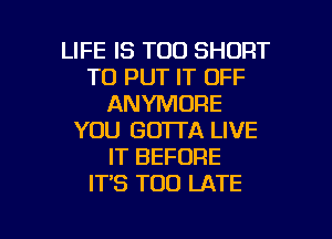 LIFE IS TOO SHORT
TO PUT IT OFF
ANYMORE
YOU GOTTA LIVE
IT BEFORE
IT'S TOO LATE

g