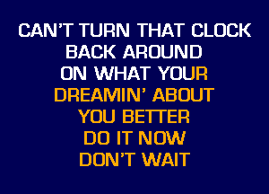 CAN'T TURN THAT CLOCK
BACK AROUND
ON WHAT YOUR
DREAMIN' ABOUT
YOU BETTER
DO IT NOW
DON'T WAIT