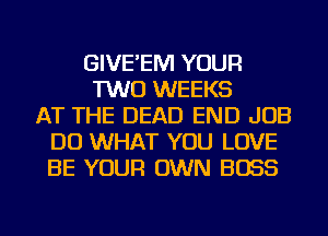 GIVE'EM YOUR
TWO WEEKS
AT THE DEAD END JOB
DO WHAT YOU LOVE
BE YOUR OWN BOSS