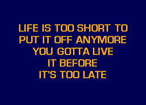 LIFE IS TOO SHORT TO
PUT IT OFF ANYMORE
YOU GO'ITA LIVE
IT BEFORE
IT'S TOO LATE