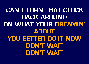 CAN'T TURN THAT CLOCK
BACK AROUND
ON WHAT YOUR DREAMIN'
ABOUT
YOU BETTER DO IT NOW
DON'T WAIT
DON'T WAIT