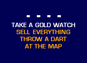 TAKE A GOLD WATCH
SELL EVERYTHING
THROW A DART

AT THE MAP