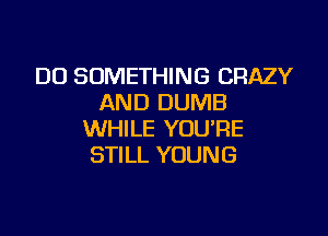 DO SOMETHING CRAZY
AND DUMB

WHILE YOU'RE
STILL YOUNG