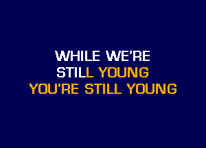 WHILE WERE
STILL YOUNG

YOU'RE STILL YOUNG