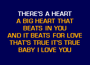 THERE'S A HEART
A BIG HEART THAT
BEATS IN YOU
AND IT BEATS FOR LOVE
THAT'S TRUE IT'S TRUE
BABY I LOVE YOU