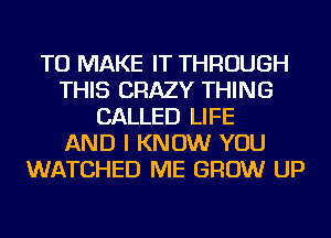 TO MAKE IT THROUGH
THIS CRAZY THING
CALLED LIFE
AND I KNOW YOU
WATCHED ME GROW UP