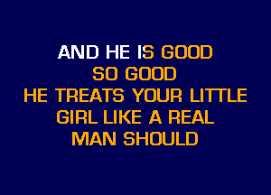 AND HE IS GOOD
SO GOOD
HE TREATS YOUR LI'ITLE
GIRL LIKE A REAL
MAN SHOULD