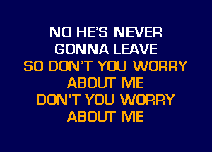 NU HE'S NEVER
GONNA LEAVE
SO DON'T YOU WORRY
ABOUT ME
DUNT YOU WORRY
ABOUT ME