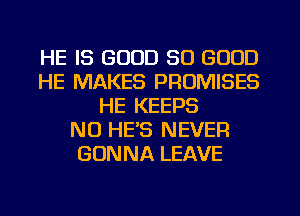 HE IS GOOD SO GOOD
HE MAKES PROMISES
HE KEEPS
NO HE'S NEVER
GONNA LEAVE