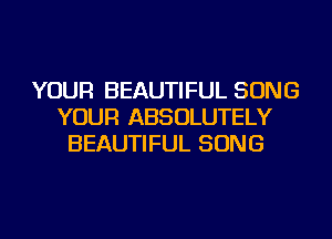 YOUR BEAUTIFUL SONG
YOUR ABSOLUTELY
BEAUTIFUL SONG