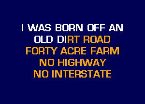 I WAS BORN OFF AN
OLD DIRT ROAD
FORTY ACRE FARM
NU HIGHWAY
N0 INTERSTATE