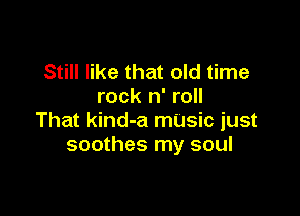 Still like that old time
rock n' roll

That kind-a mUsic just
soothes my soul