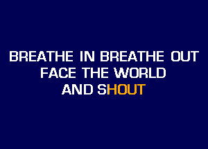 BREATHE IN BREATHE OUT
FACE THE WORLD
AND SHOUT