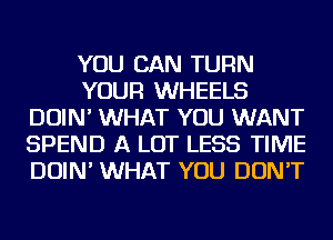 YOU CAN TURN
YOUR WHEELS
DOIN' WHAT YOU WANT
SPEND A LOT LESS TIME
DOIN' WHAT YOU DON'T