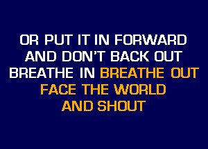 OR PUT IT IN FORWARD
AND DON'T BACK OUT
BREATHE IN BREATHE OUT
FACE THE WORLD
AND SHOUT