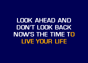 LOOK AHEAD AND
DON'T LOOK BACK
NOW'S THE TIME TO
LIVE YOUR LIFE